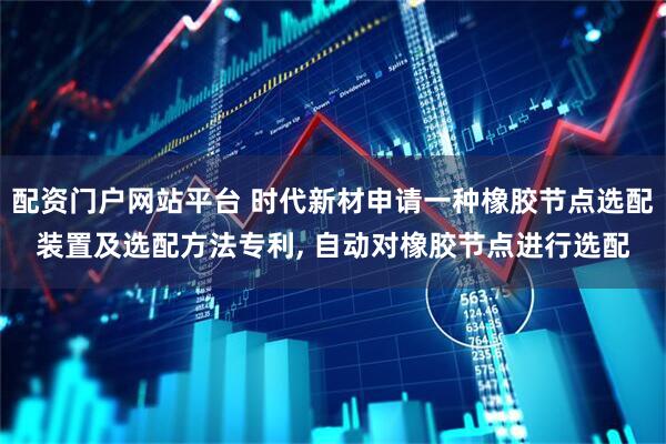 配资门户网站平台 时代新材申请一种橡胶节点选配装置及选配方法专利, 自动对橡胶节点进行选配