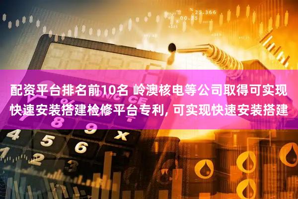 配资平台排名前10名 岭澳核电等公司取得可实现快速安装搭建检修平台专利, 可实现快速安装搭建