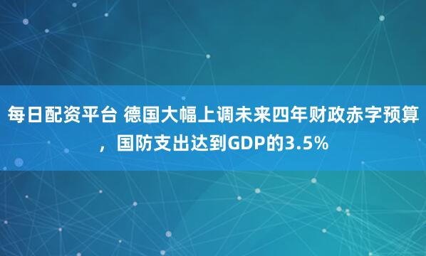 每日配资平台 德国大幅上调未来四年财政赤字预算，国防支出达到GDP的3.5%