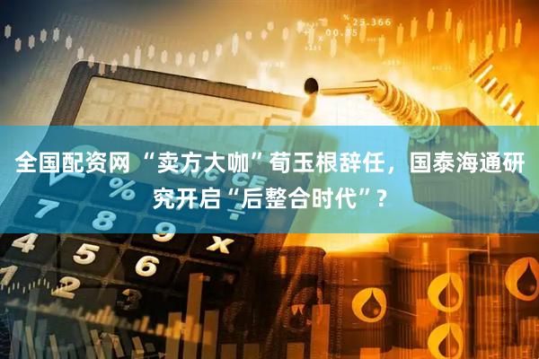 全国配资网 “卖方大咖”荀玉根辞任，国泰海通研究开启“后整合时代”?