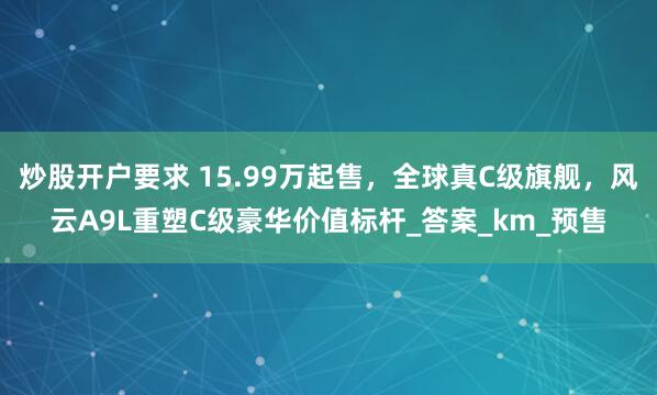 炒股开户要求 15.99万起售，全球真C级旗舰，风云A9L重塑C级豪华价值标杆_答案_km_预售