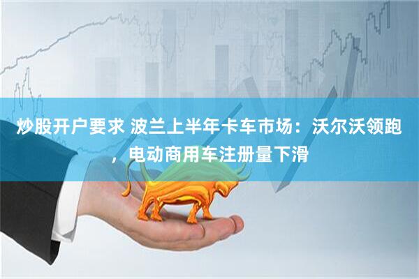炒股开户要求 波兰上半年卡车市场：沃尔沃领跑，电动商用车注册量下滑