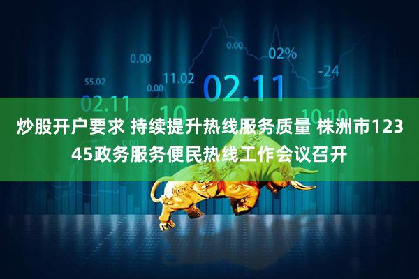 炒股开户要求 持续提升热线服务质量 株洲市12345政务服务便民热线工作会议召开