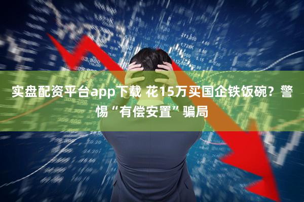 实盘配资平台app下载 花15万买国企铁饭碗？警惕“有偿安置”骗局
