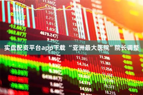 实盘配资平台app下载 “亚洲最大医院”院长调整