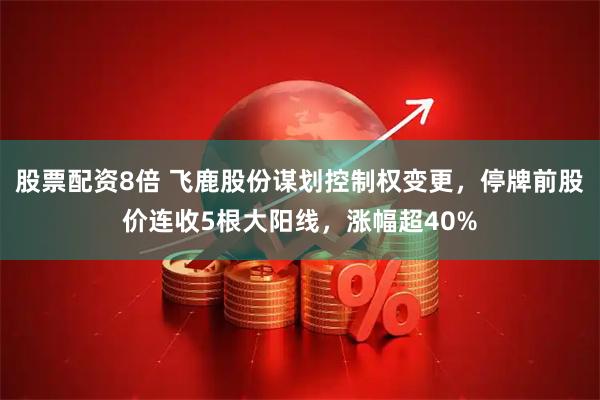 股票配资8倍 飞鹿股份谋划控制权变更，停牌前股价连收5根大阳线，涨幅超40%