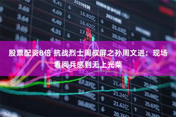 股票配资8倍 抗战烈士周叔屏之孙周文进：现场看阅兵感到无上光荣
