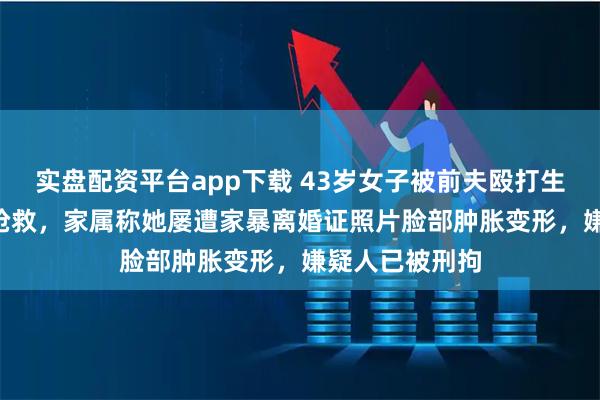 实盘配资平台app下载 43岁女子被前夫殴打生命垂危在ICU抢救，家属称她屡遭家暴离婚证照片脸部肿胀变形，嫌疑人已被刑拘
