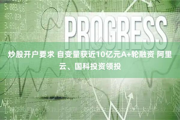 炒股开户要求 自变量获近10亿元A+轮融资 阿里云、国科投资领投