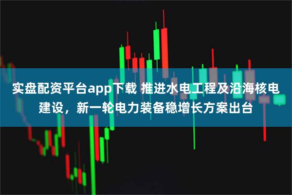 实盘配资平台app下载 推进水电工程及沿海核电建设，新一轮电力装备稳增长方案出台