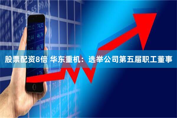 股票配资8倍 华东重机：选举公司第五届职工董事