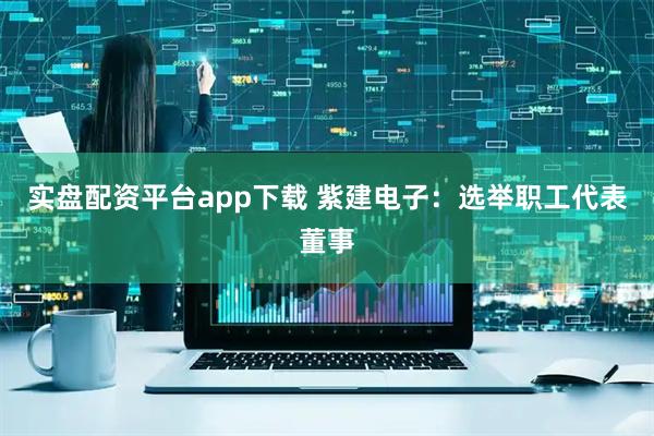 实盘配资平台app下载 紫建电子：选举职工代表董事