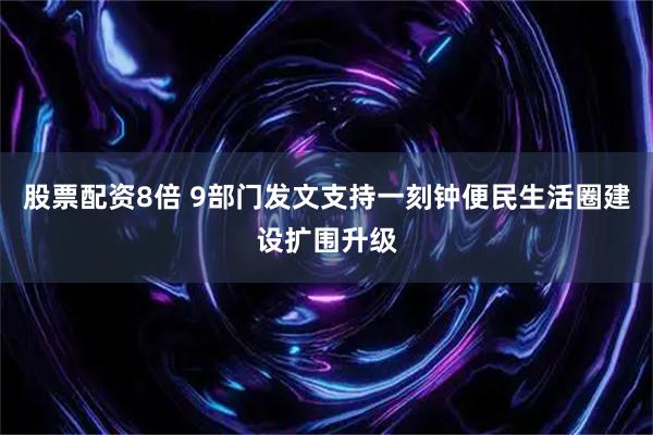 股票配资8倍 9部门发文支持一刻钟便民生活圈建设扩围升级