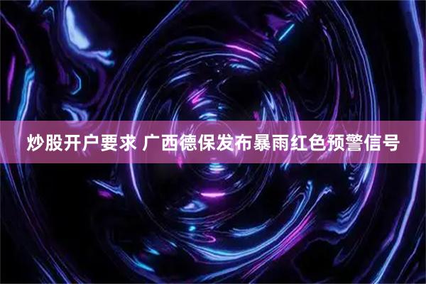 炒股开户要求 广西德保发布暴雨红色预警信号