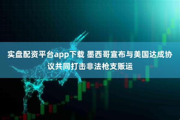 实盘配资平台app下载 墨西哥宣布与美国达成协议共同打击非法枪支贩运