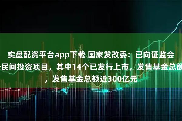 实盘配资平台app下载 国家发改委：已向证监会推荐了18个民间投资项目，其中14个已发行上市，发售基金总额近300亿元