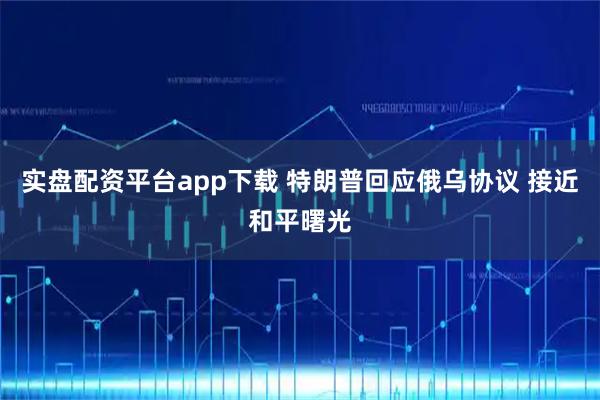 实盘配资平台app下载 特朗普回应俄乌协议 接近和平曙光