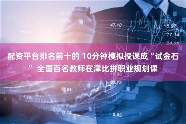 配资平台排名前十的 10分钟模拟授课成“试金石” 全国百名教师在津比拼职业规划课