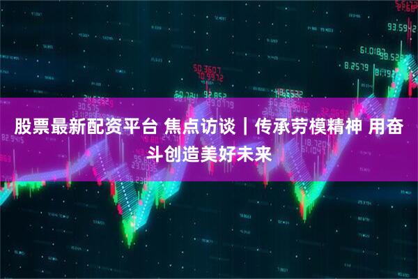 股票最新配资平台 焦点访谈｜传承劳模精神 用奋斗创造美好未来