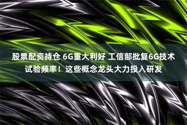 股票配资持仓 6G重大利好 工信部批复6G技术试验频率！这些概念龙头大力投入研发