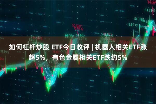 如何杠杆炒股 ETF今日收评 | 机器人相关ETF涨超5%，有色金属相关ETF跌约5%