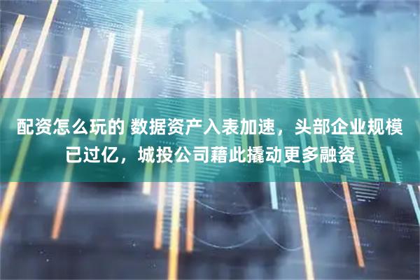 配资怎么玩的 数据资产入表加速，头部企业规模已过亿，城投公司藉此撬动更多融资